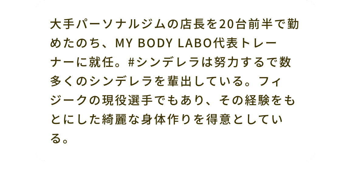 大手パーソナルジムの店長を20台前半で勤めたのち、MY BODY LABO代表トレーナーに就任。#シンデレラは努力するで数多くのシンデレラを輩出している。フィジークの現役選手でもあり、その経験をもとにした綺麗な身体作りを得意としている。