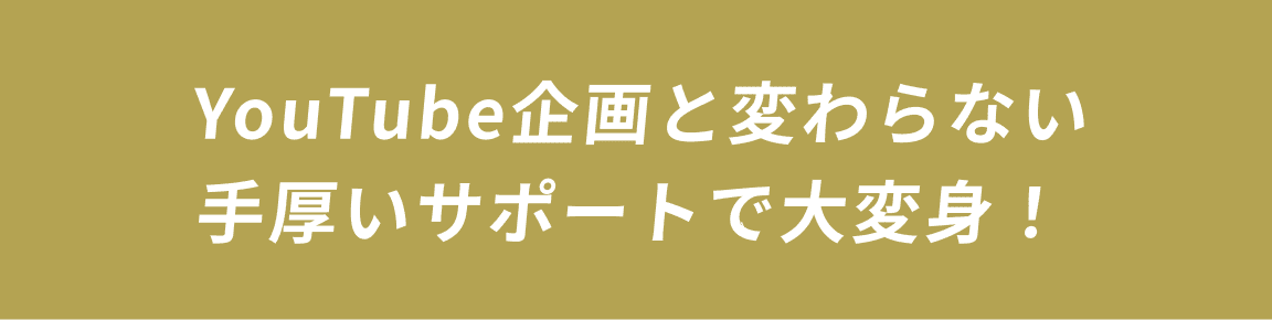 YouTube企画と変わらない手厚いサポートで大変身！