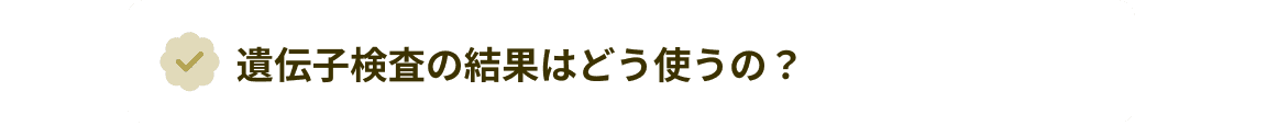 遺伝子検査の結果はどう使うの?