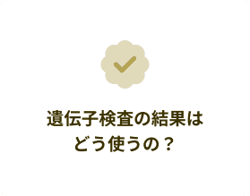 遺伝子検査の結果はどう使うの?